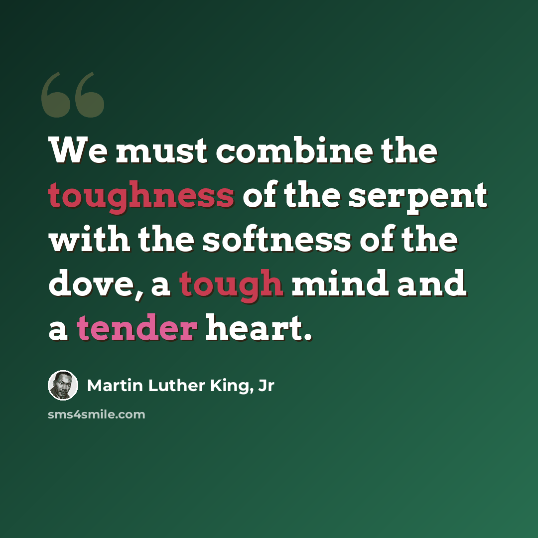 “We must combine the toughness of the serpent with the softness of the dove, a tough mind and a tender heart.” quote by Martin Luther King, Jr