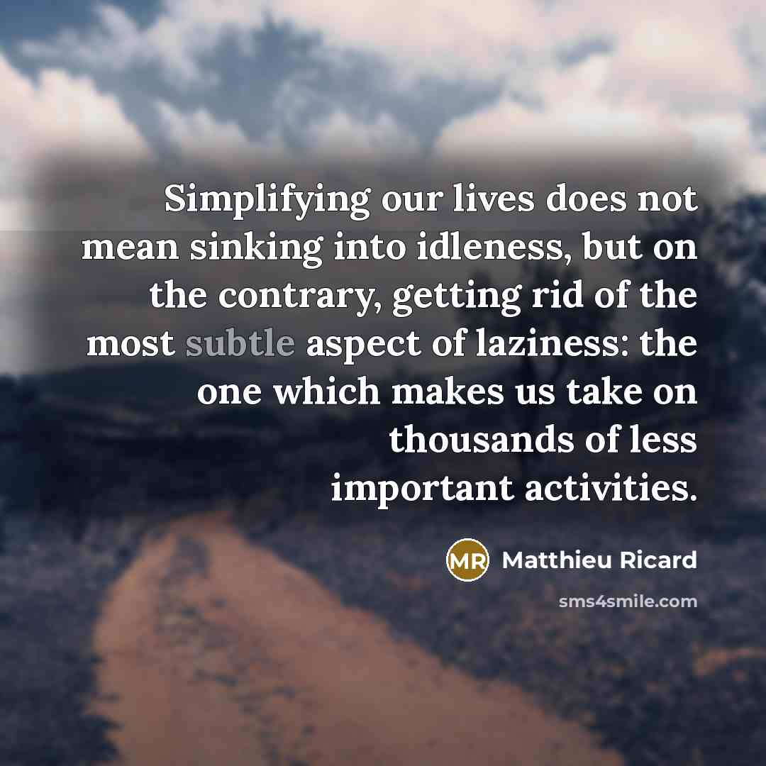 “Simplifying our lives does not mean sinking into idleness, but on the contrary, getting rid of the most subtle aspect of laziness: the one which makes us take on thousands of less important activities.” quote by Matthieu Ricard