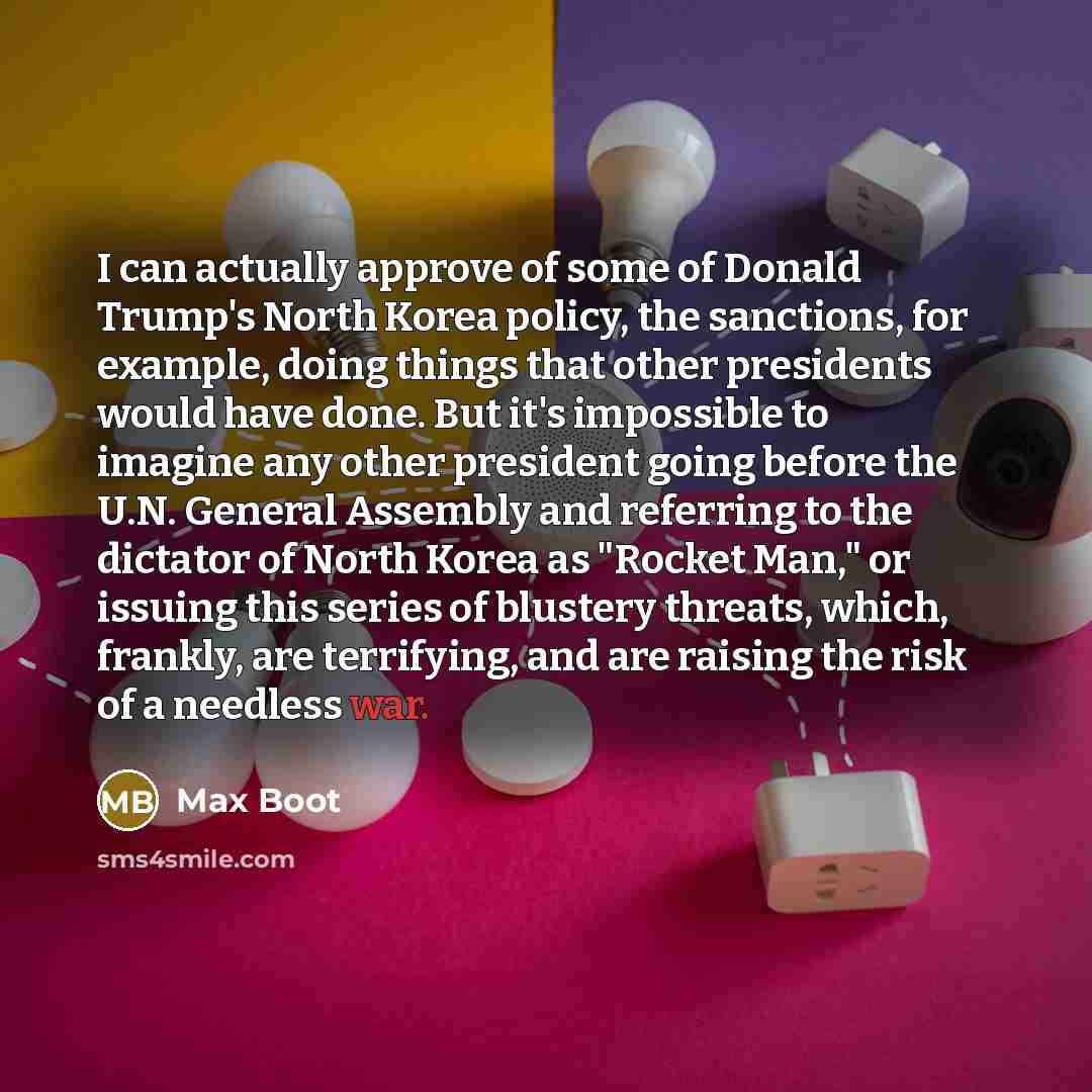 “I can actually approve of some of Donald Trump's North Korea policy, the sanctions, for example, doing things that other presidents would have done. But it's impossible to imagine any other president going before the U.N. General Assembly and referring to the dictator of North Korea as "Rocket…” quote by Max Boot