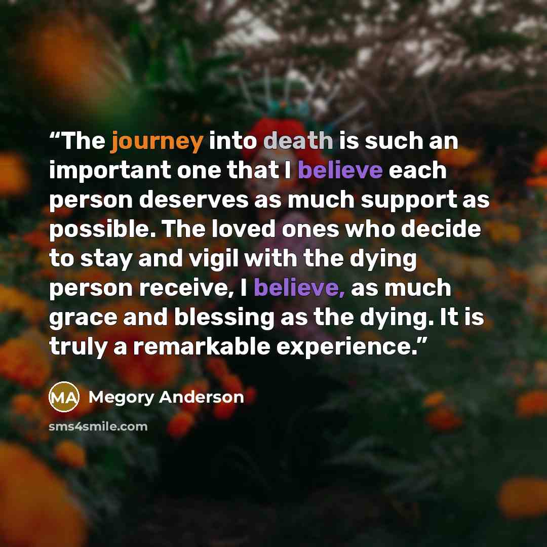“The journey into death is such an important one that I believe each person deserves as much support as possible. The loved ones who decide to stay and vigil with the dying person receive, I believe, as much grace and blessing as the dying. It is truly a remarkable experience.” quote by Megory Anderson
