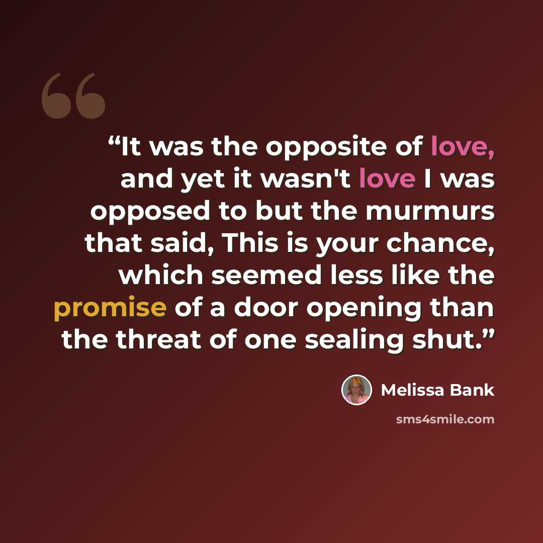 “It was the opposite of love, and yet it wasn't love I was opposed to but the murmurs that said, This is your chance, which seemed less like the promise of a door opening than the threat of one sealing shut.” quote by Melissa Bank