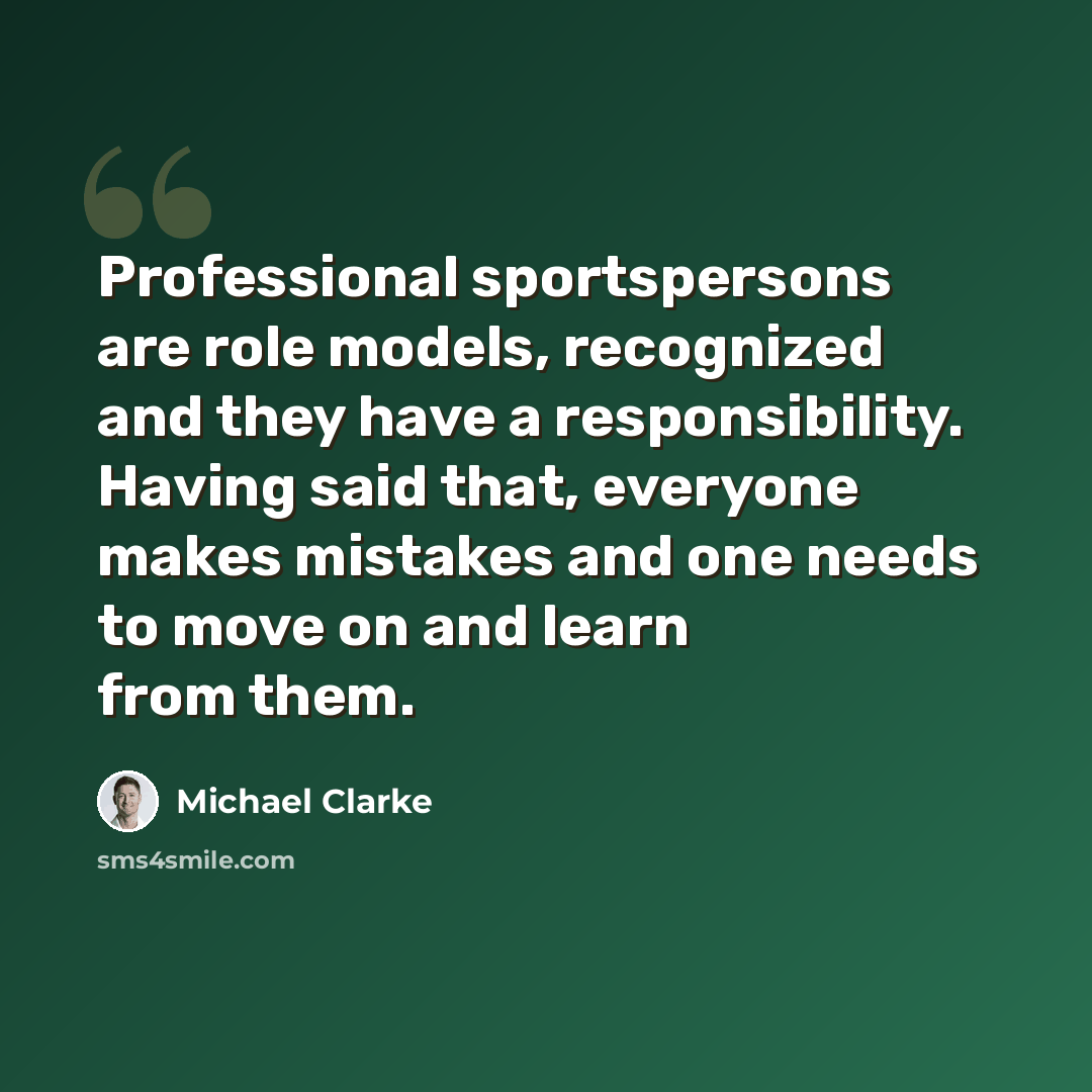 “Professional sportspersons are role models, recognized and they have a responsibility. Having said that, everyone makes mistakes and one needs to move on and learn from them.” quote by Michael Clarke