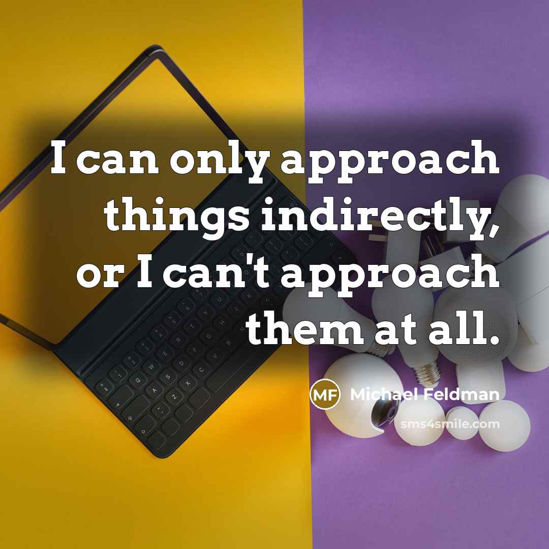 “I can only approach things indirectly, or I can't approach them at all.” quote by Michael Feldman