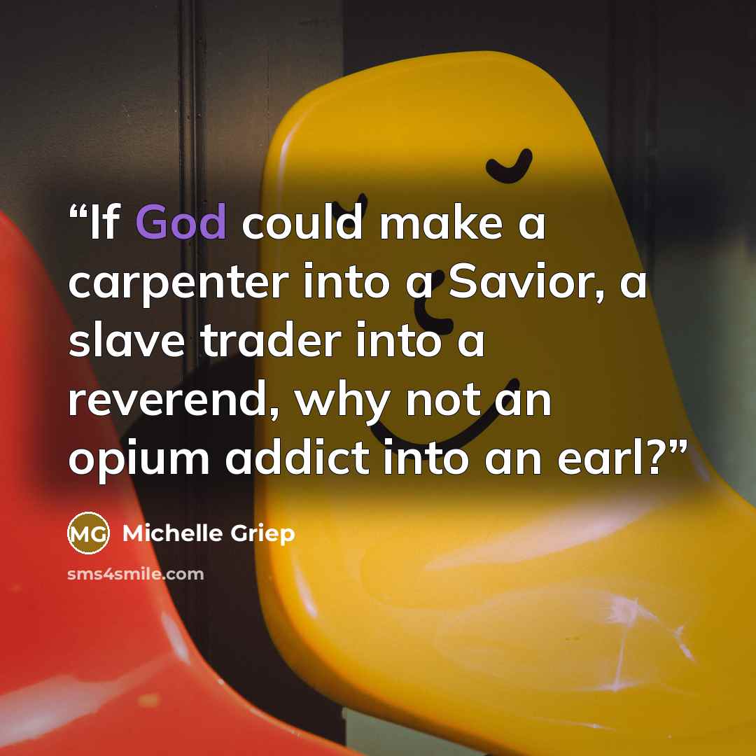 “If God could make a carpenter into a Savior, a slave trader into a reverend, why not an opium addict into an earl?” quote by Michelle Griep