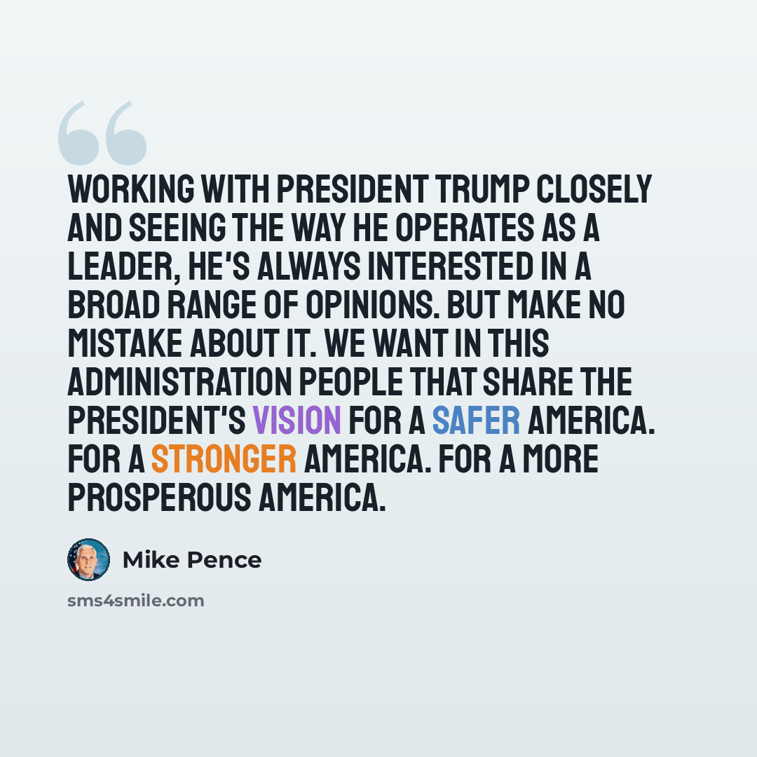 “Working with President Trump closely and seeing the way he operates as a leader, he's always interested in a broad range of opinions. But make no mistake about it. We want in this administration people that share the president's vision for a safer America. For a stronger America. For a more…” quote by Mike Pence