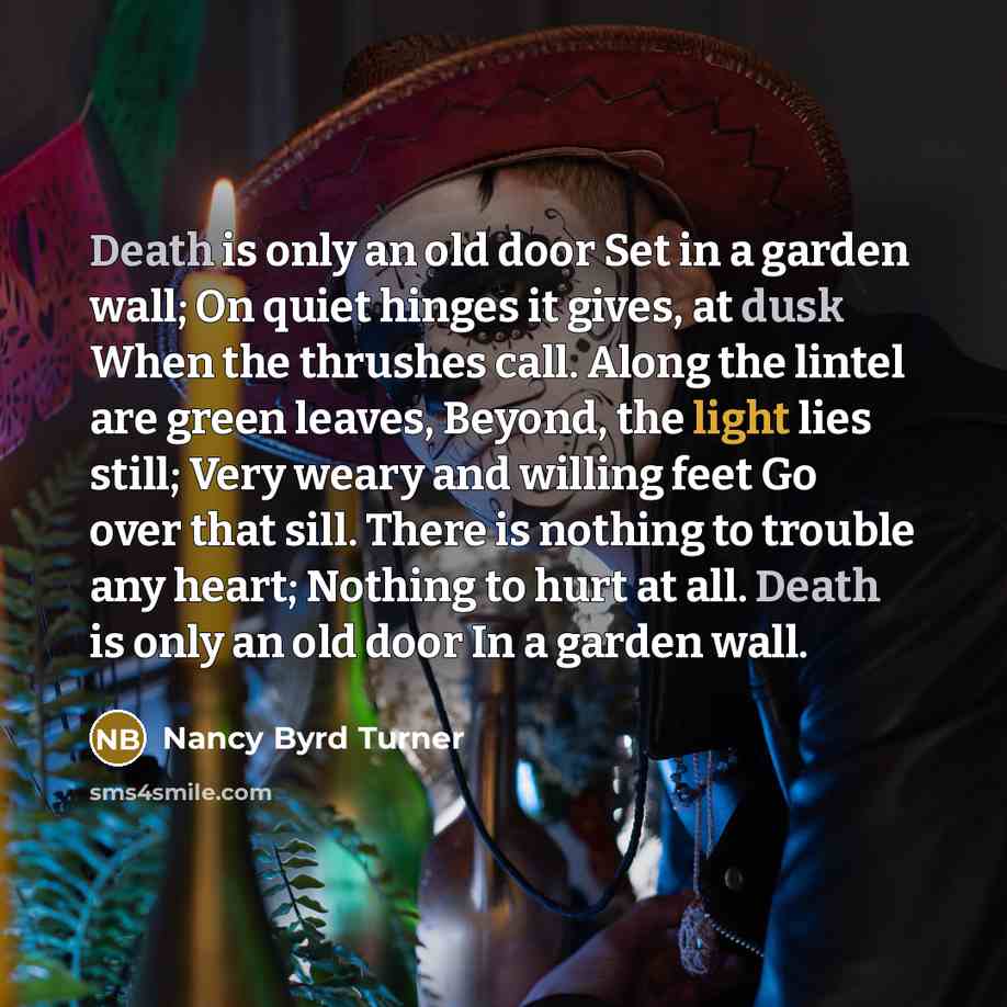 “Death is only an old door Set in a garden wall; On quiet hinges it gives, at dusk When the thrushes call. Along the lintel are green leaves, Beyond, the light lies still; Very weary and willing feet Go over that sill. There is nothing to trouble any heart; Nothing to hurt at all. Death is only an…” quote by Nancy Byrd Turner