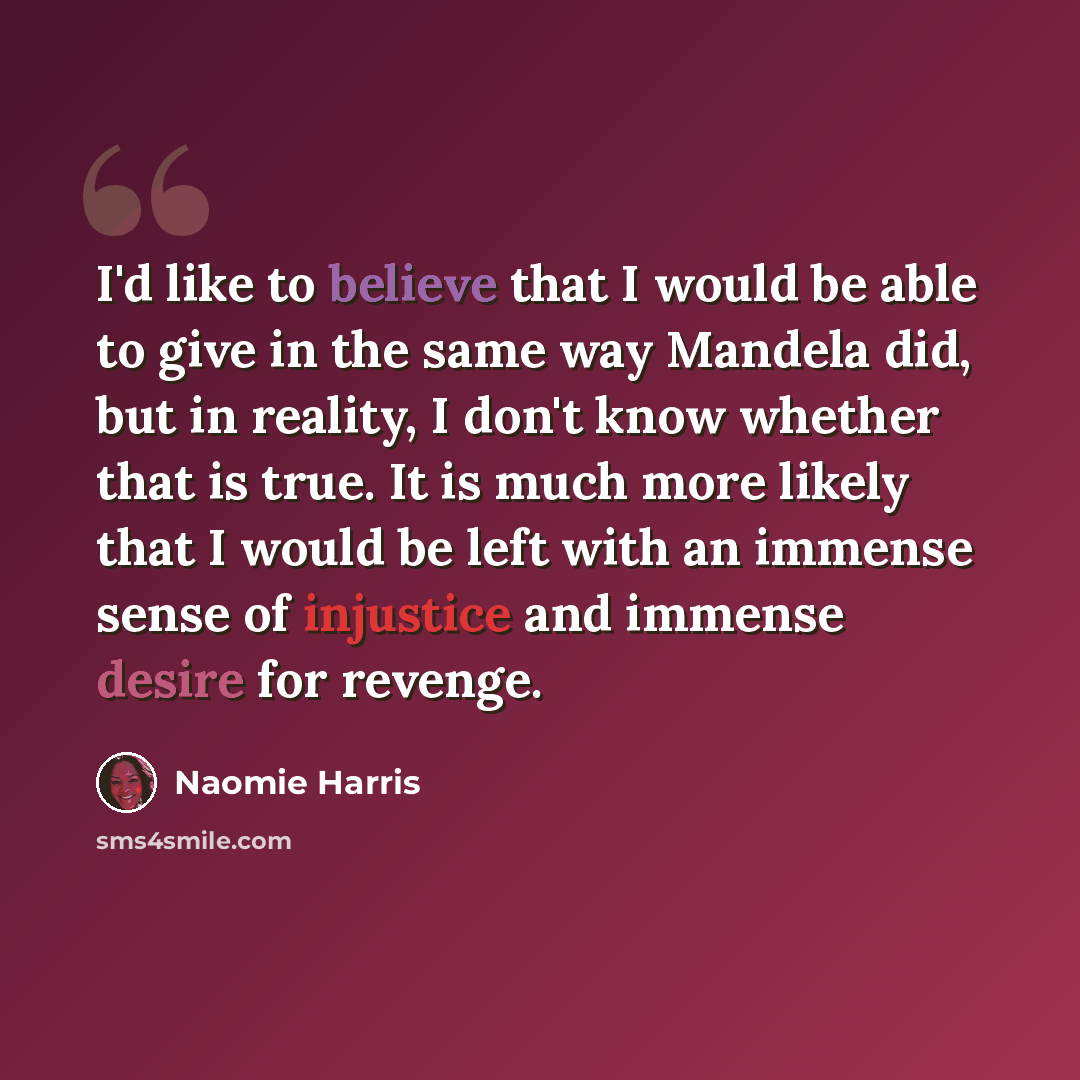 “I'd like to believe that I would be able to give in the same way Mandela did, but in reality, I don't know whether that is true. It is much more likely that I would be left with an immense sense of injustice and immense desire for revenge.” quote by Naomie Harris