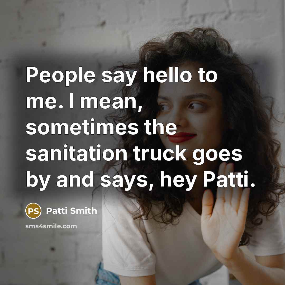 “People say hello to me. I mean, sometimes the sanitation truck goes by and says, hey Patti.” quote by Patti Smith