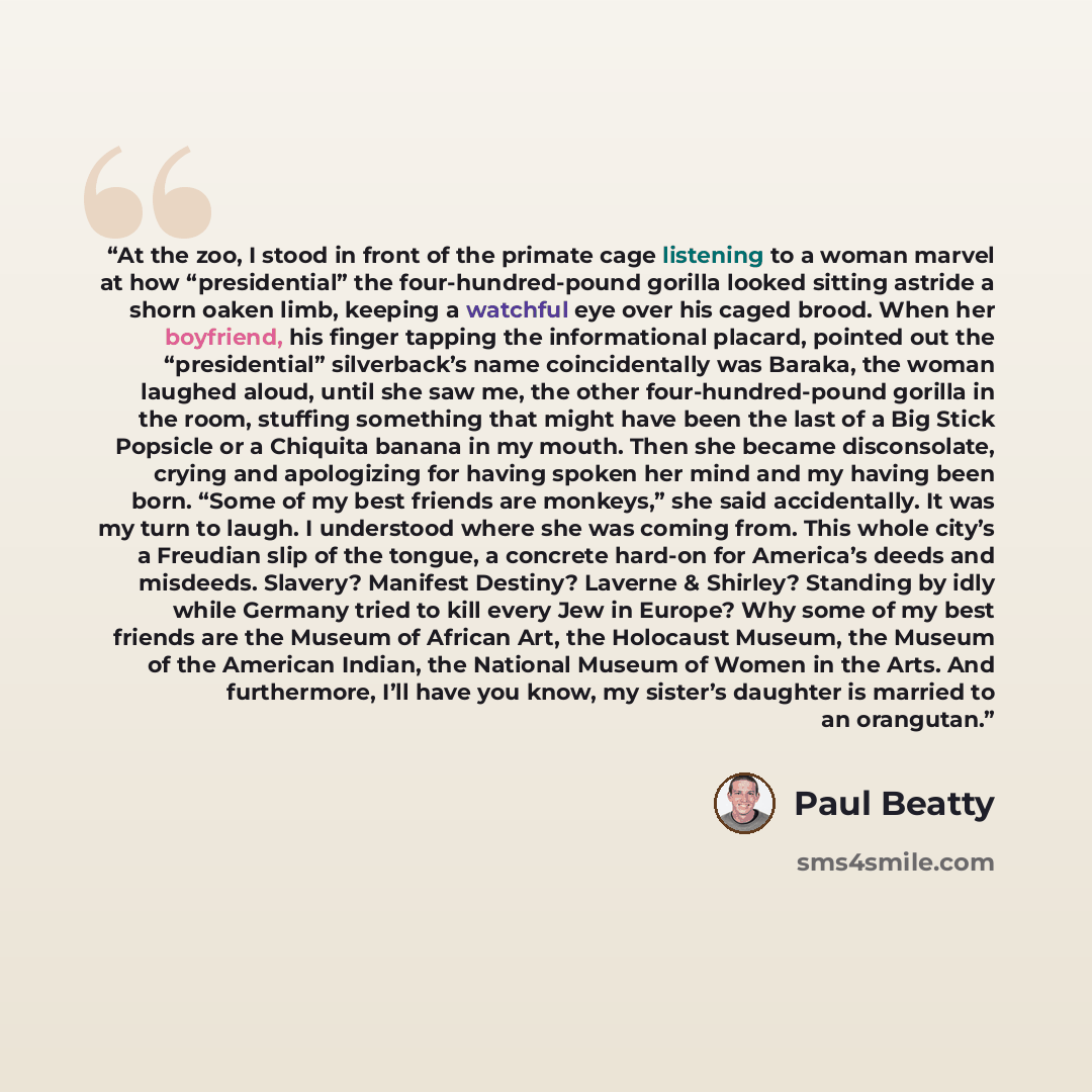“At the zoo, I stood in front of the primate cage listening to a woman marvel at how “presidential” the four-hundred-pound gorilla looked sitting astride a shorn oaken limb, keeping a watchful eye over his caged brood. When her boyfriend, his finger tapping the informational placard, pointed out…” quote by Paul Beatty