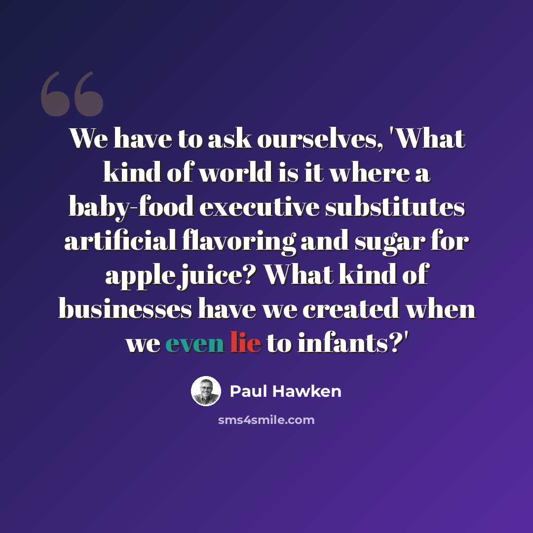 “We have to ask ourselves, 'What kind of world is it where a baby-food executive substitutes artificial flavoring and sugar for apple juice? What kind of businesses have we created when we even lie to infants?'” quote by Paul Hawken