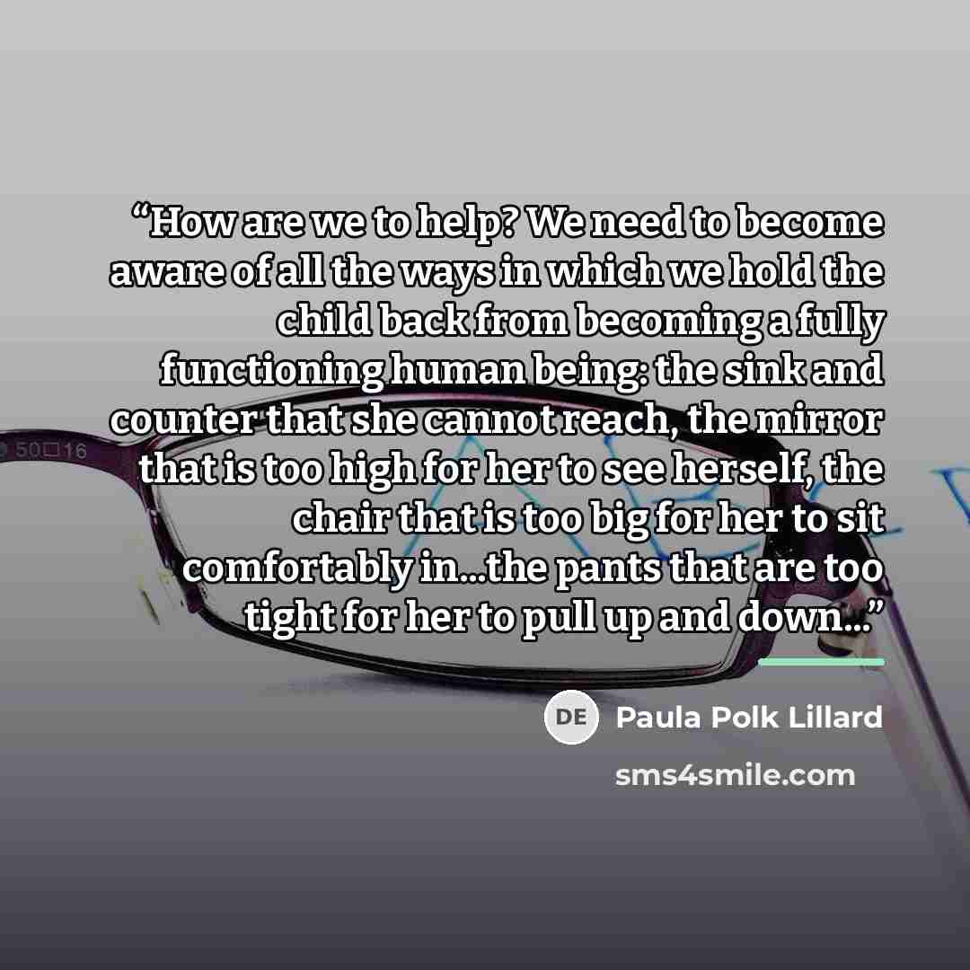 “How are we to help? We need to become aware of all the ways in which we hold the child back from becoming a fully functioning human being: the sink and counter that she cannot reach, the mirror that is too high for her to see herself, the chair that is too big for her to sit comfortably in...the…” quote by Paula Polk Lillard