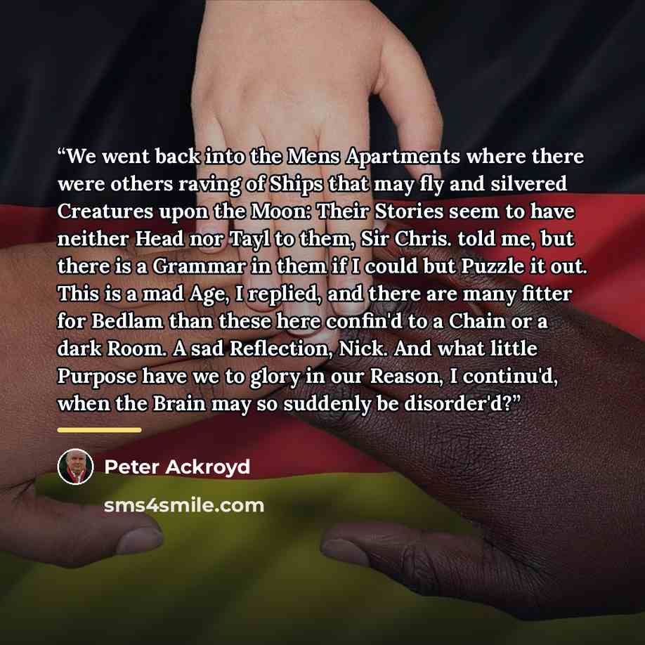 “We went back into the Mens Apartments where there were others raving of Ships that may fly and silvered Creatures upon the Moon: Their Stories seem to have neither Head nor Tayl to them, Sir Chris. told me, but there is a Grammar in them if I could but Puzzle it out. This is a mad Age, I replied…” quote by Peter Ackroyd