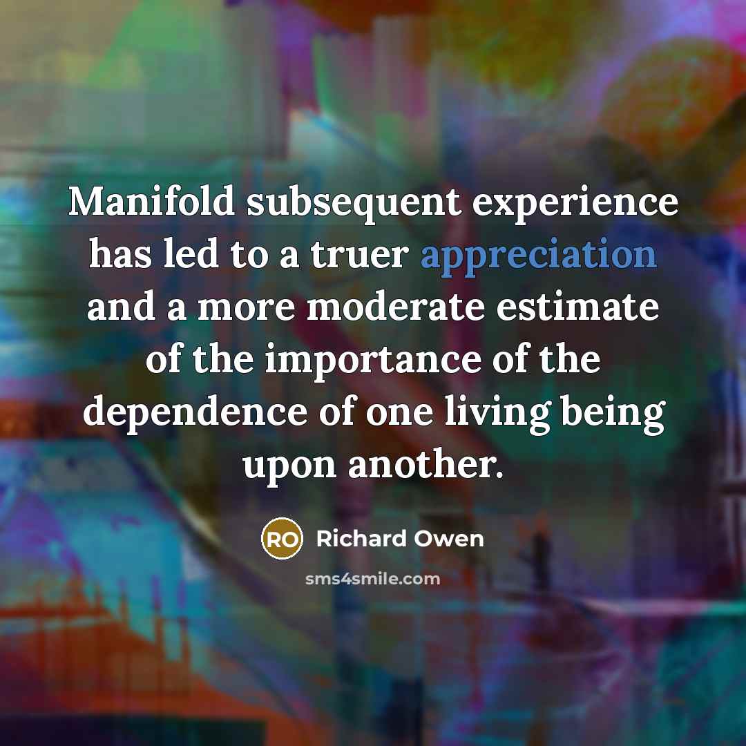 “Manifold subsequent experience has led to a truer appreciation and a more moderate estimate of the importance of the dependence of one living being upon another.” quote by Richard Owen