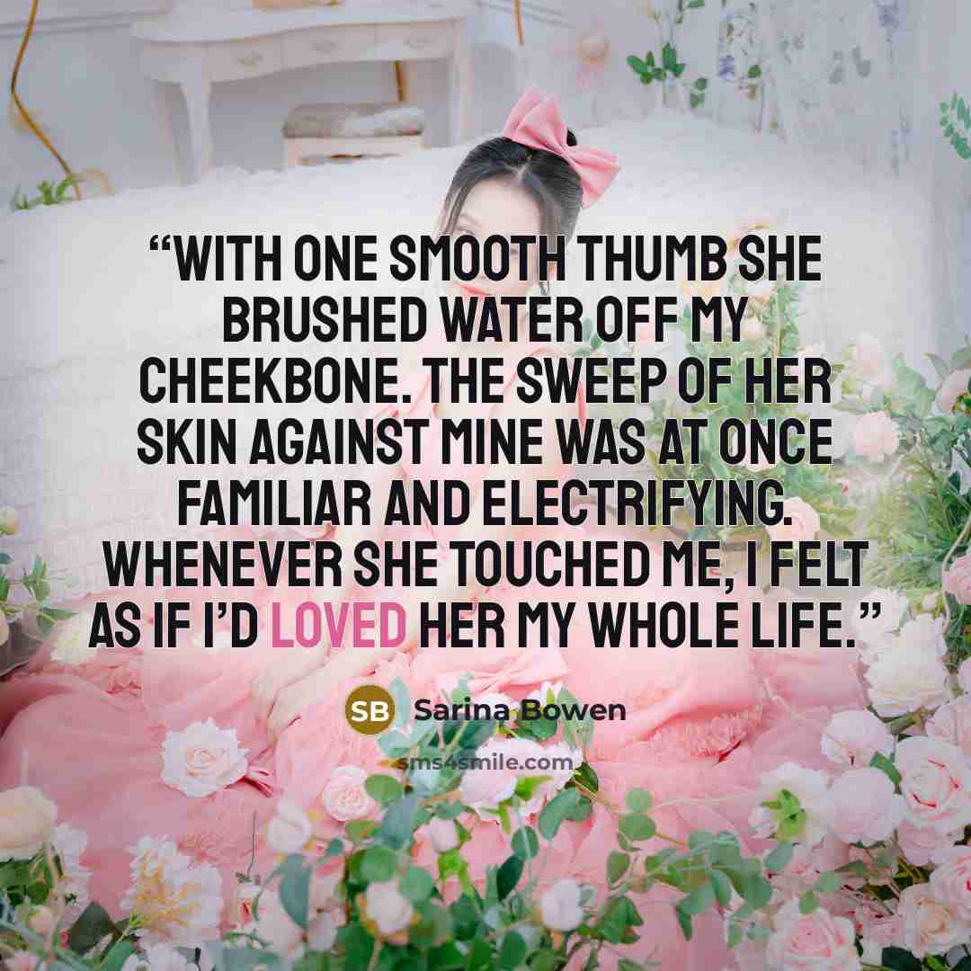 “With one smooth thumb she brushed water off my cheekbone. The sweep of her skin against mine was at once familiar and electrifying. Whenever she touched me, I felt as if I’d loved her my whole life.” quote by Sarina Bowen