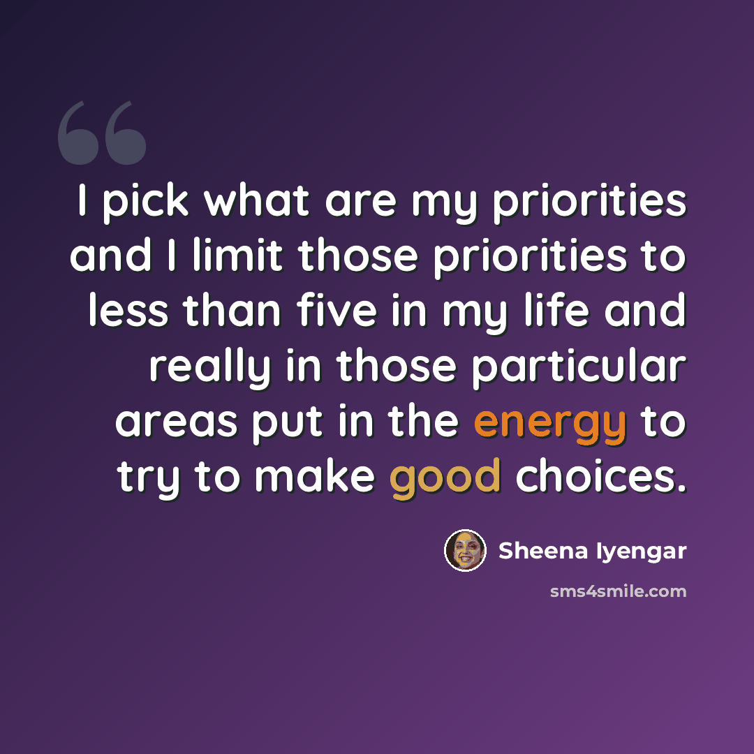 “I pick what are my priorities and I limit those priorities to less than five in my life and really in those particular areas put in the energy to try to make good choices.” quote by Sheena Iyengar