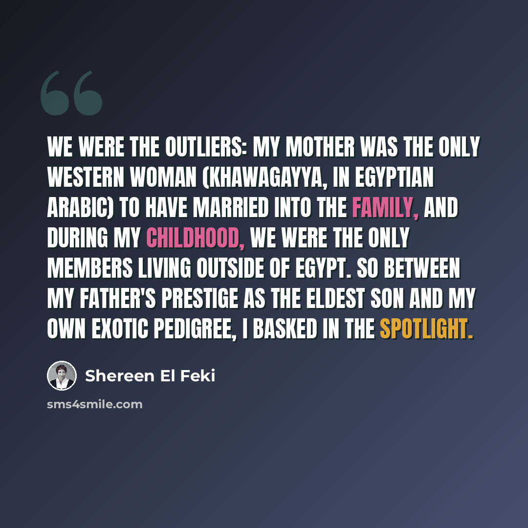 “We were the outliers: my mother was the only Western woman (khawagayya, in Egyptian Arabic) to have married into the family, and during my childhood, we were the only members living outside of Egypt. So between my father's prestige as the eldest son and my own exotic pedigree, I basked in the…” quote by Shereen El Feki
