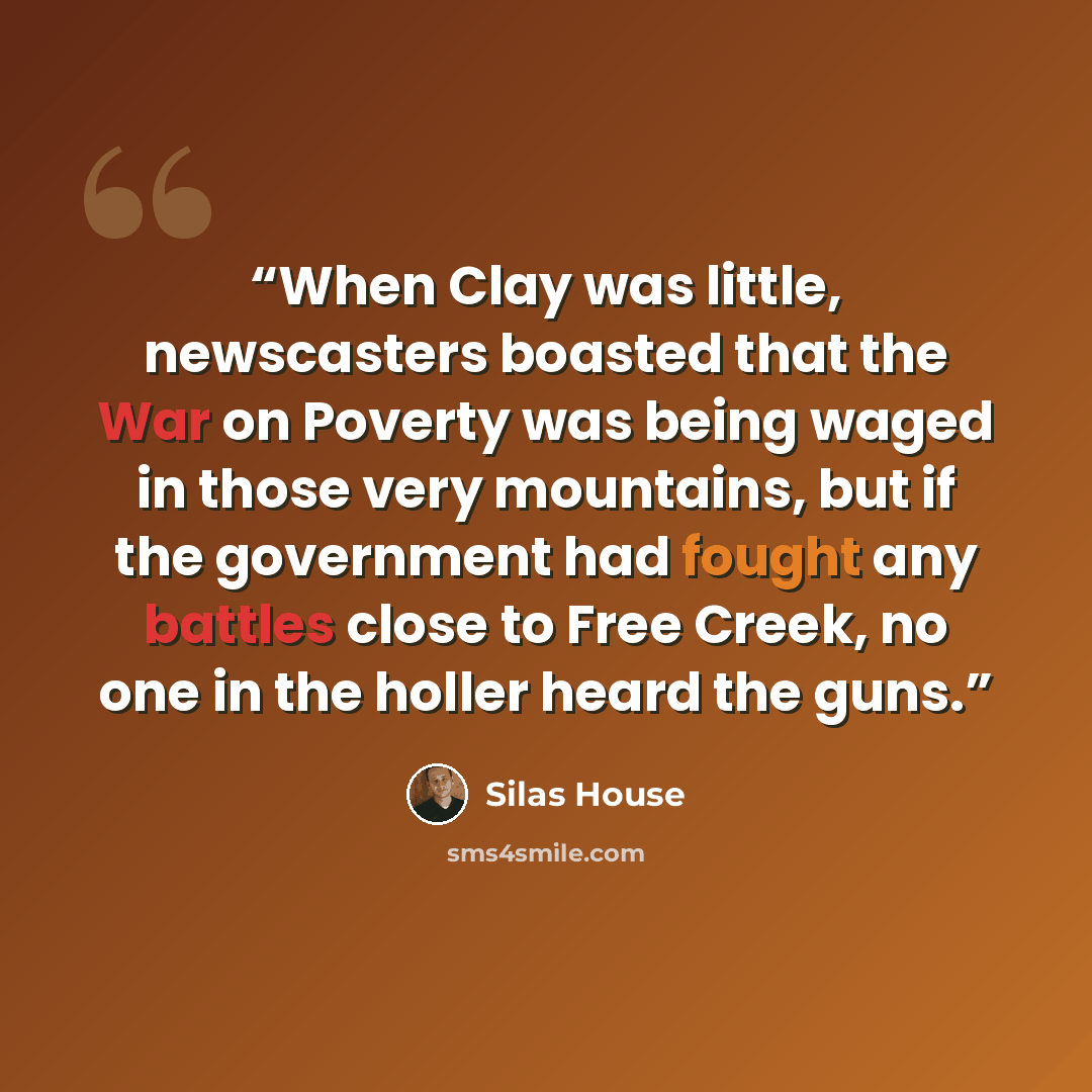 “When Clay was little, newscasters boasted that the War on Poverty was being waged in those very mountains, but if the government had fought any battles close to Free Creek, no one in the holler heard the guns.” quote by Silas House