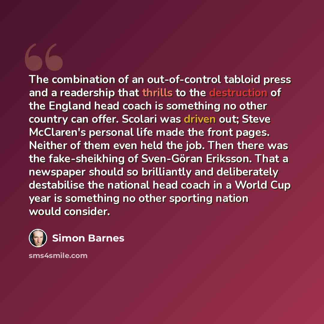 “The combination of an out-of-control tabloid press and a readership that thrills to the destruction of the England head coach is something no other country can offer. Scolari was driven out; Steve McClaren's personal life made the front pages. Neither of them even held the job. Then there was the…” quote by Simon Barnes