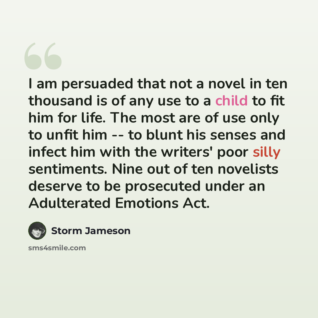 “I am persuaded that not a novel in ten thousand is of any use to a child to fit him for life. The most are of use only to unfit him -- to blunt his senses and infect him with the writers' poor silly sentiments. Nine out of ten novelists deserve to be prosecuted under an Adulterated Emotions Act.” quote by Storm Jameson