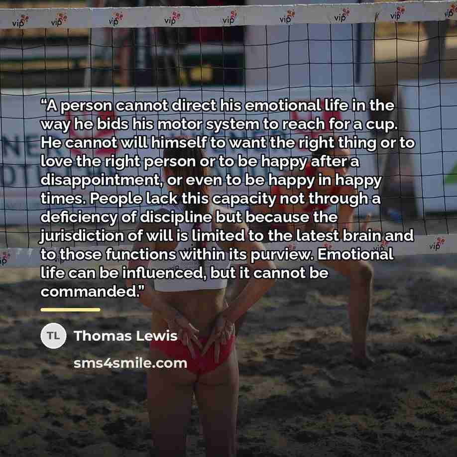 “A person cannot direct his emotional life in the way he bids his motor system to reach for a cup. He cannot will himself to want the right thing or to love the right person or to be happy after a disappointment, or even to be happy in happy times. People lack this capacity not through a deficiency…” quote by Thomas Lewis