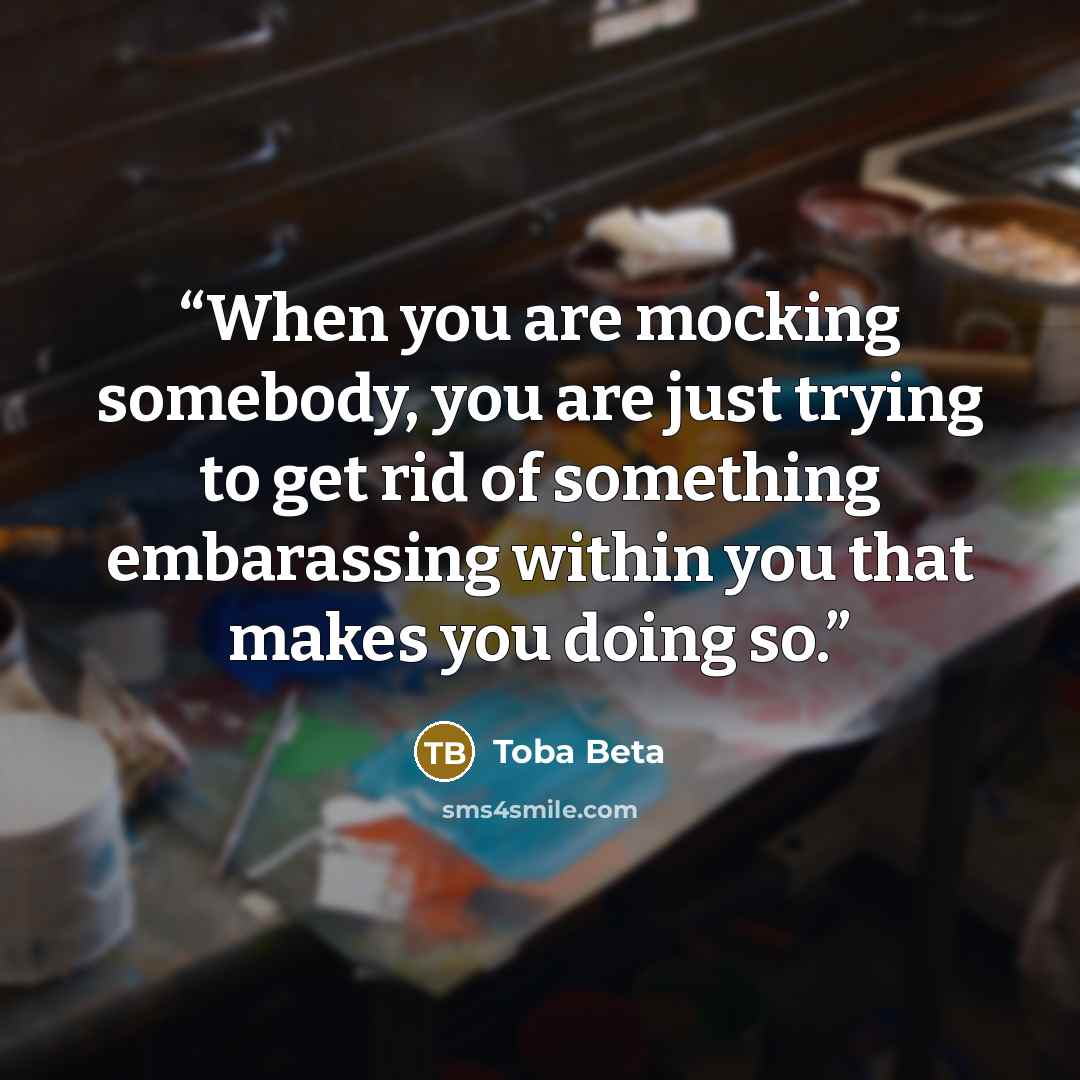 “When you are mocking somebody, you are just trying to get rid of something embarassing within you that makes you doing so.” quote by Toba Beta