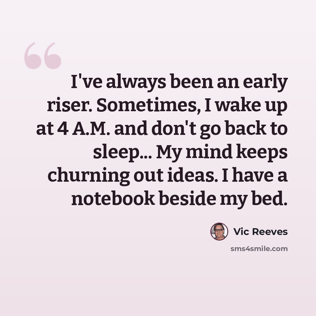 “I've always been an early riser. Sometimes, I wake up at 4 A.M. and don't go back to sleep... My mind keeps churning out ideas. I have a notebook beside my bed.” quote by Vic Reeves