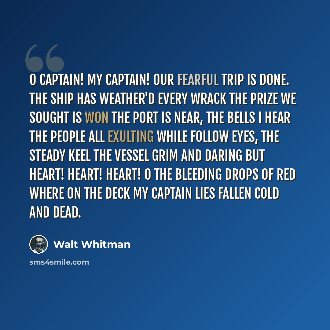 “O captain! My Captain! Our fearful trip is done. The ship has weather'd every wrack The prize we sought is won The port is near, the bells I hear The people all exulting While follow eyes, the steady keel The vessel grim and daring But Heart! Heart! Heart! O the bleeding drops of red Where on the…” quote by Walt Whitman