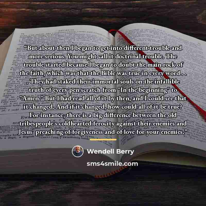 “But about then I began to get into different trouble and more serious. You might call it doctrinal trouble. The trouble started because I began to doubt the main rock of the faith, which was that the Bible was true in every word . . . They had staked their immortal souls on the infallible truth of…” quote by Wendell Berry