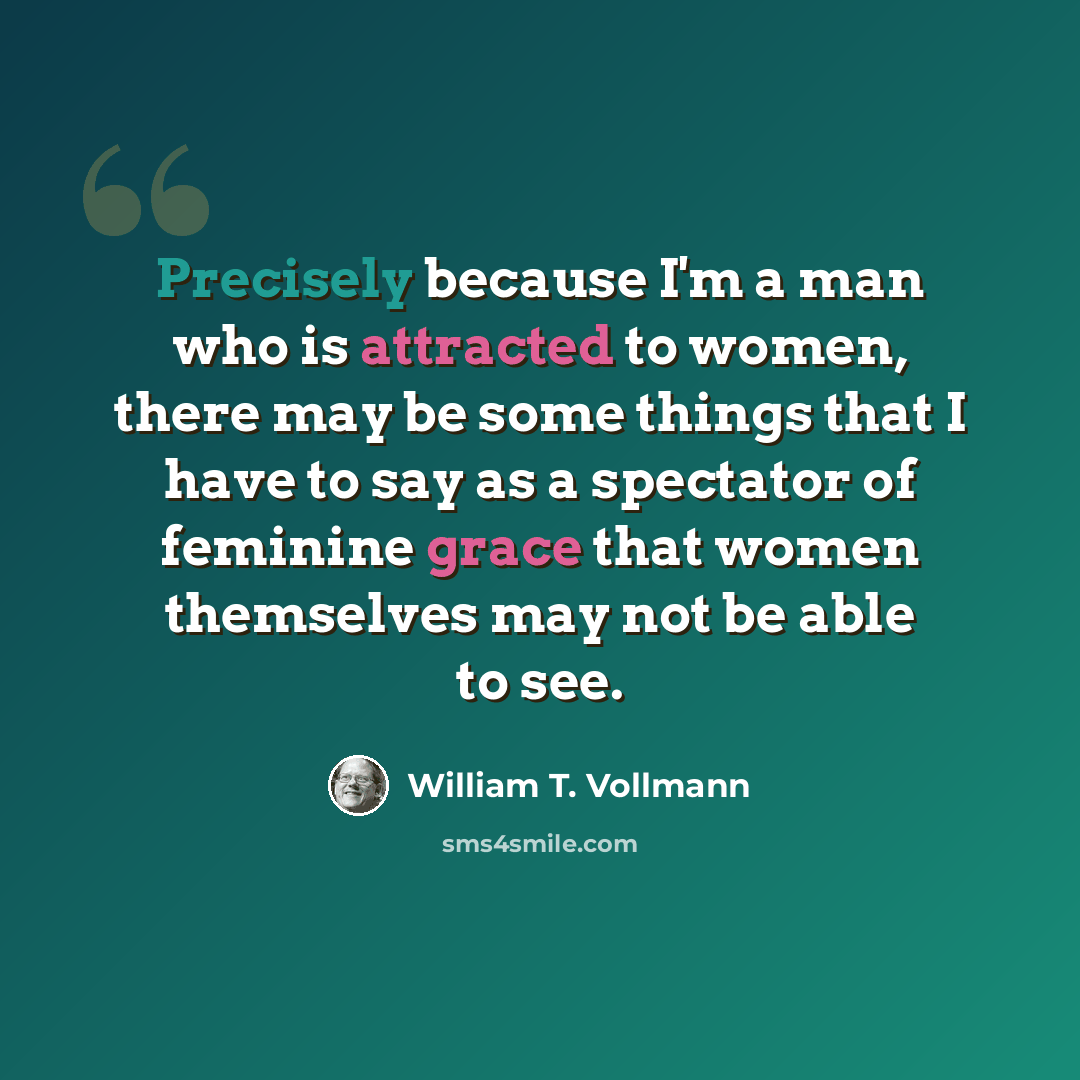 “Precisely because I'm a man who is attracted to women, there may be some things that I have to say as a spectator of feminine grace that women themselves may not be able to see.” quote by William T. Vollmann