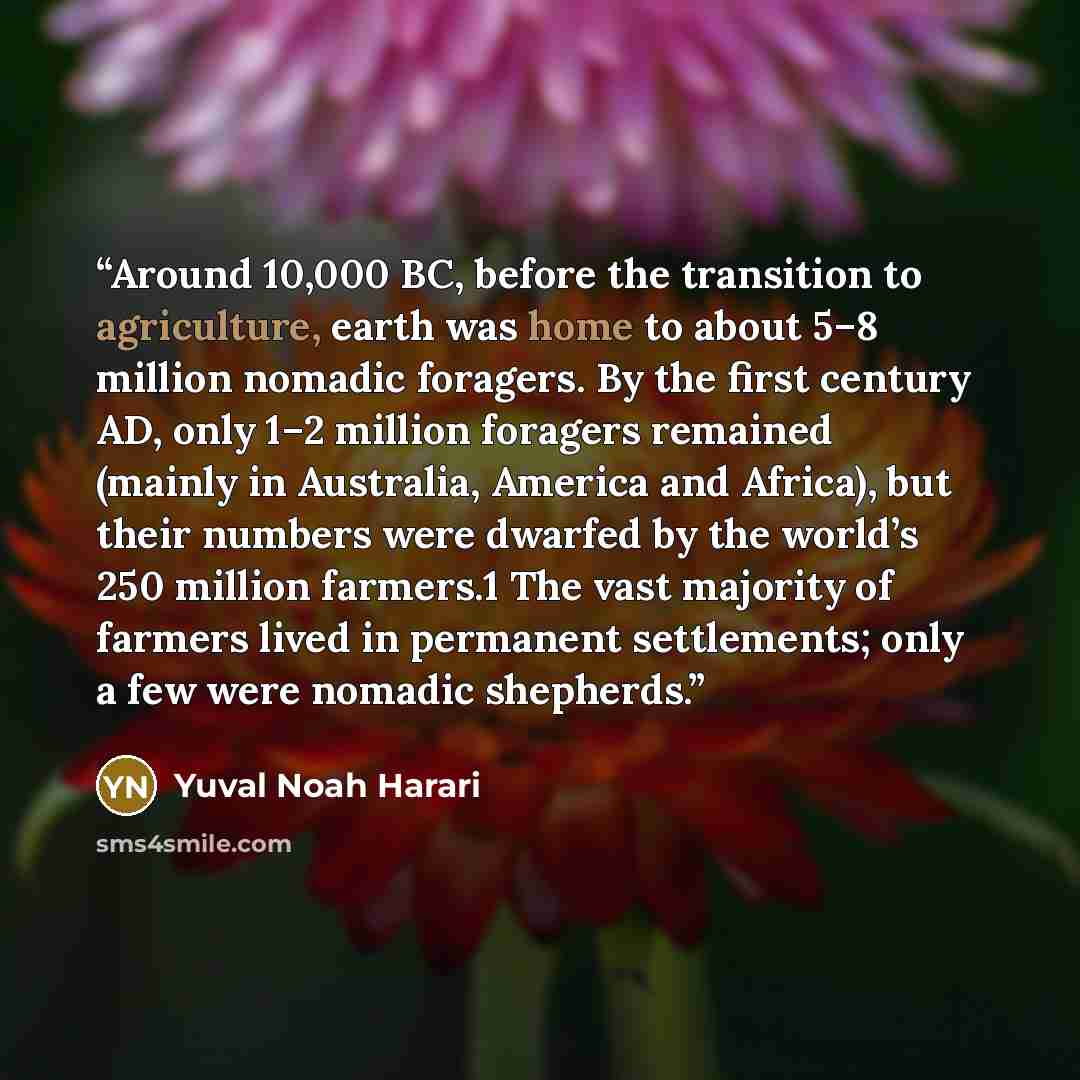 “Around 10,000 BC, before the transition to agriculture, earth was home to about 5–8 million nomadic foragers. By the first century AD, only 1–2 million foragers remained (mainly in Australia, America and Africa), but their numbers were dwarfed by the world’s 250 million farmers.1 The vast majority…” quote by Yuval Noah Harari
