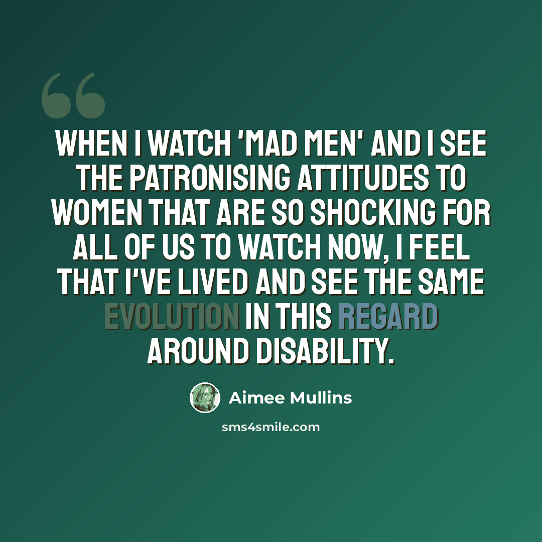 “When I watch 'Mad Men' and I see the patronising attitudes to women that are so shocking for all of us to watch now, I feel that I've lived and see the same evolution in this regard around disability.” quote by Aimee Mullins