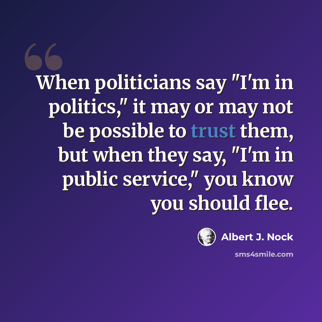 “When politicians say "I'm in politics," it may or may not be possible to trust them, but when they say, "I'm in public service," you know you should flee.” quote by Albert J. Nock