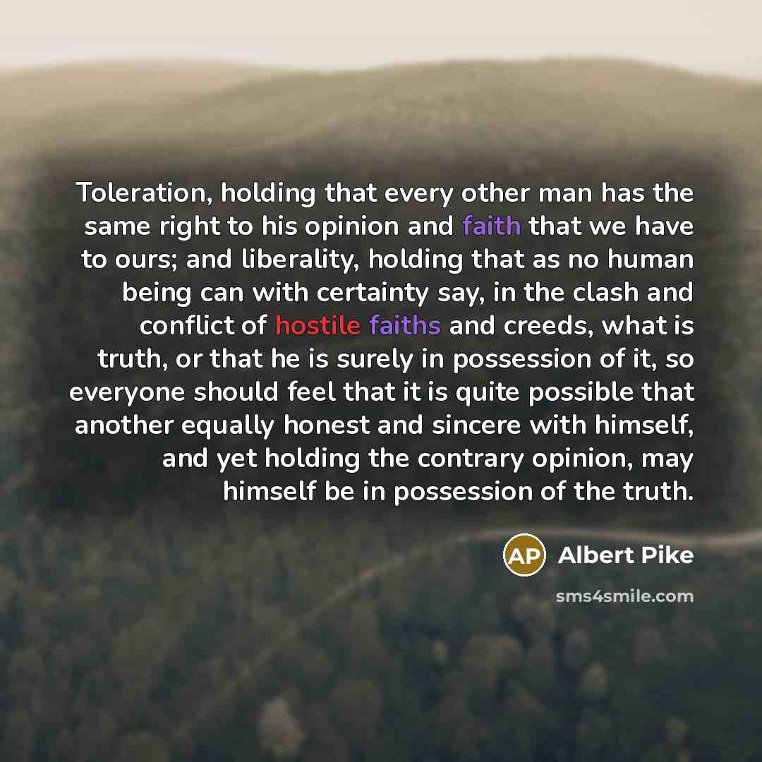 “Toleration, holding that every other man has the same right to his opinion and faith that we have to ours; and liberality, holding that as no human being can with certainty say, in the clash and conflict of hostile faiths and creeds, what is truth, or that he is surely in possession of it, so…” quote by Albert Pike