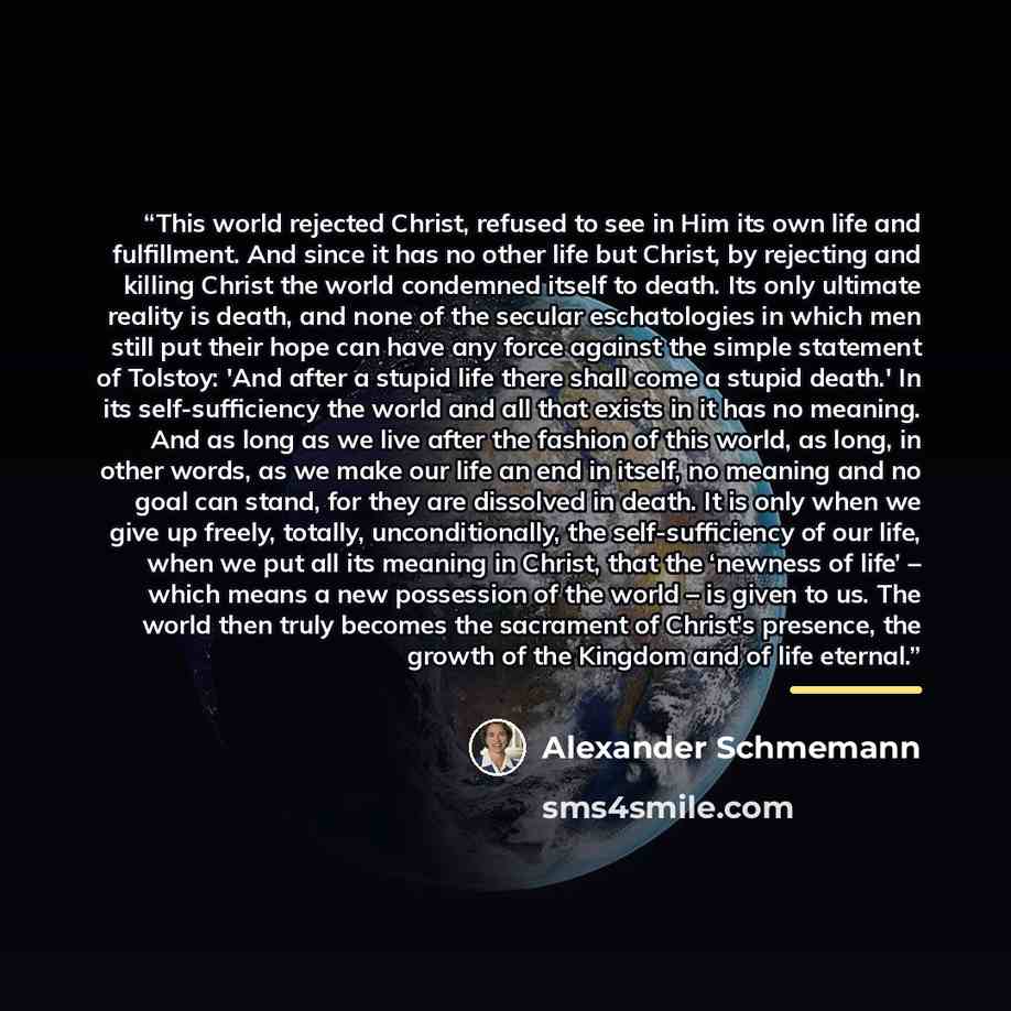 “This world rejected Christ, refused to see in Him its own life and fulfillment. And since it has no other life but Christ, by rejecting and killing Christ the world condemned itself to death. Its only ultimate reality is death, and none of the secular eschatologies in which men still put their…” quote by Alexander Schmemann