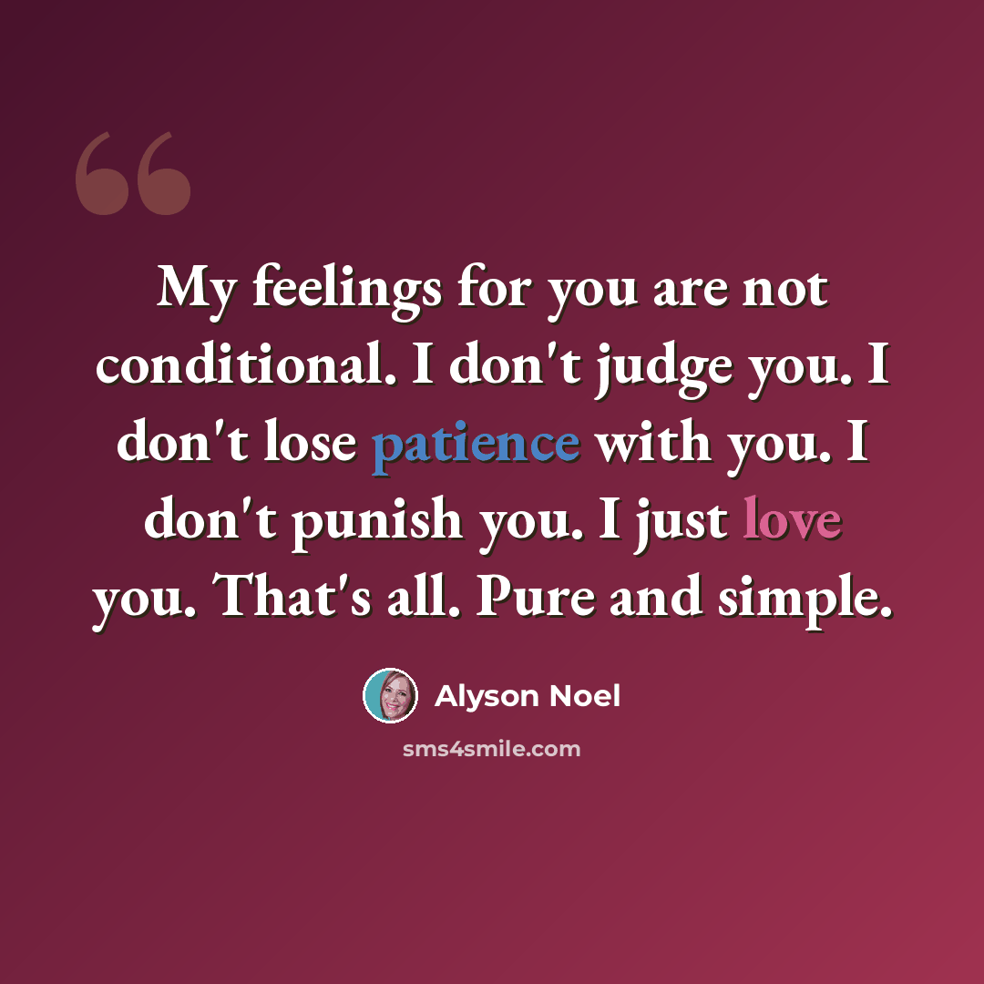 “My feelings for you are not conditional. I don't judge you. I don't lose patience with you. I don't punish you. I just love you. That's all. Pure and simple.” quote by Alyson Noel