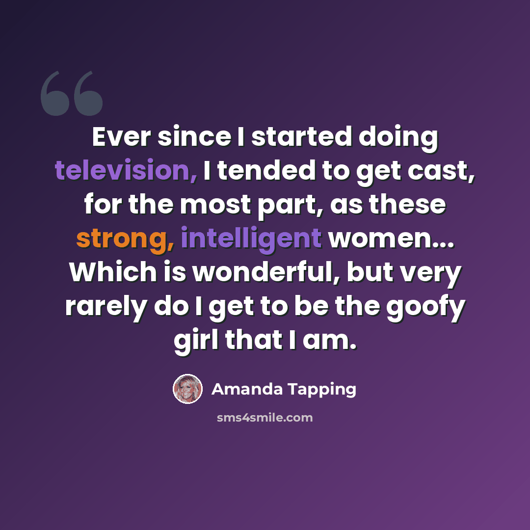 “Ever since I started doing television, I tended to get cast, for the most part, as these strong, intelligent women... Which is wonderful, but very rarely do I get to be the goofy girl that I am.” quote by Amanda Tapping