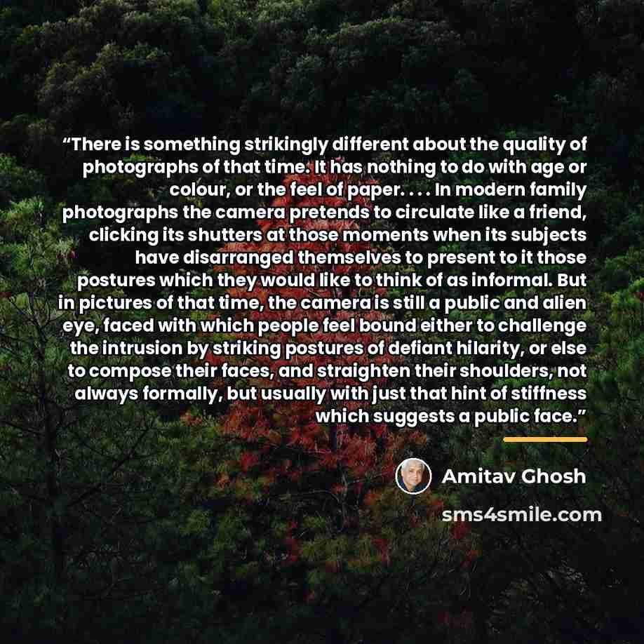 “There is something strikingly different about the quality of photographs of that time. It has nothing to do with age or colour, or the feel of paper. . . . In modern family photographs the camera pretends to circulate like a friend, clicking its shutters at those moments when its subjects have…” quote by Amitav Ghosh