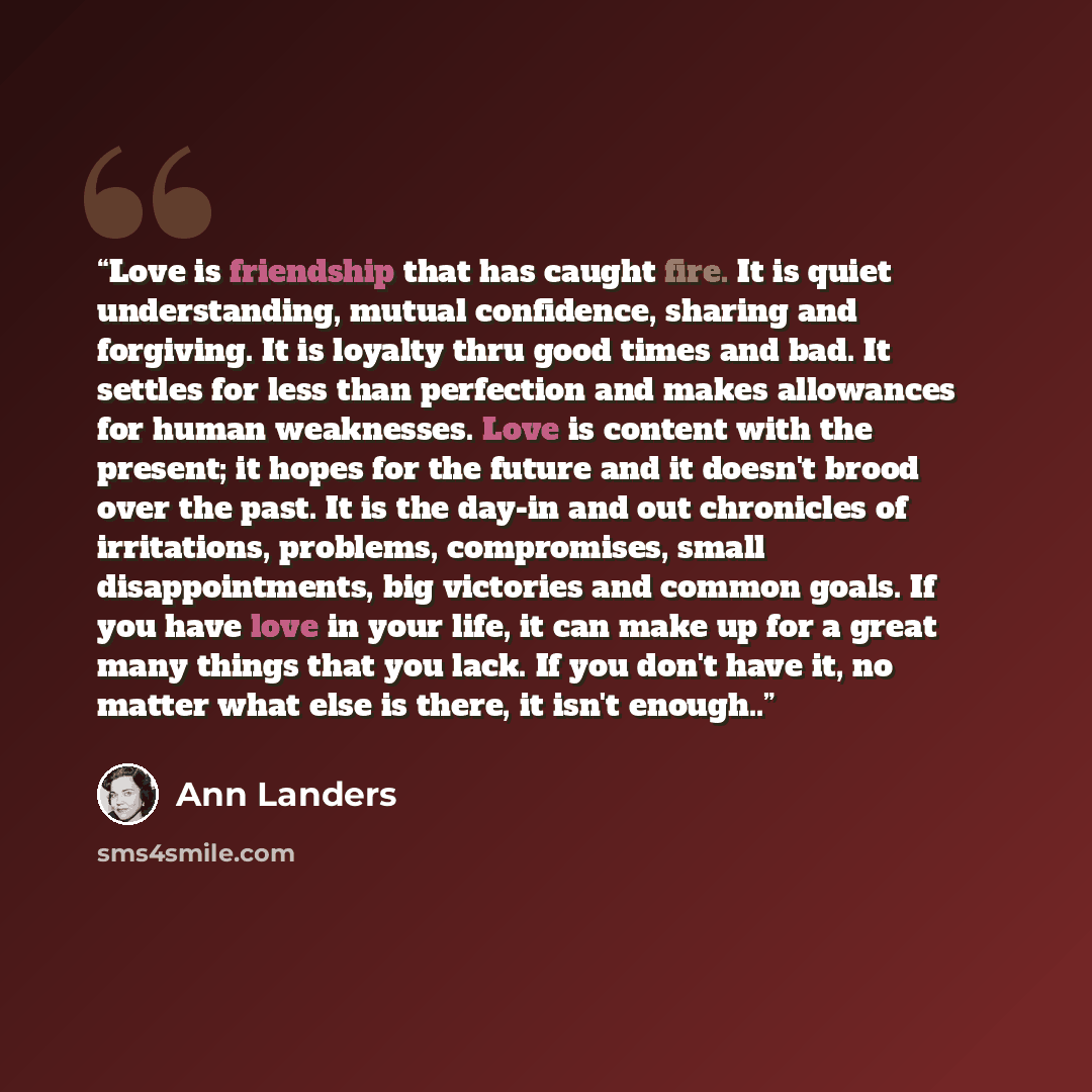 “Love is friendship that has caught fire. It is quiet understanding, mutual confidence, sharing and forgiving. It is loyalty thru good times and bad. It settles for less than perfection and makes allowances for human weaknesses. Love is content with the present; it hopes for the future and it…” quote by Ann Landers