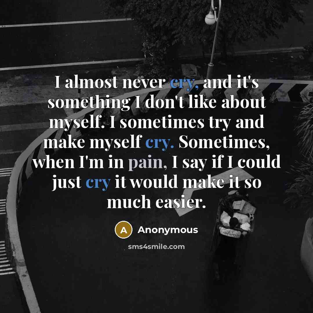 “I almost never cry, and it's something I don't like about myself. I sometimes try and make myself cry. Sometimes, when I'm in pain, I say if I could just cry it would make it so much easier.” quote by Anonymous