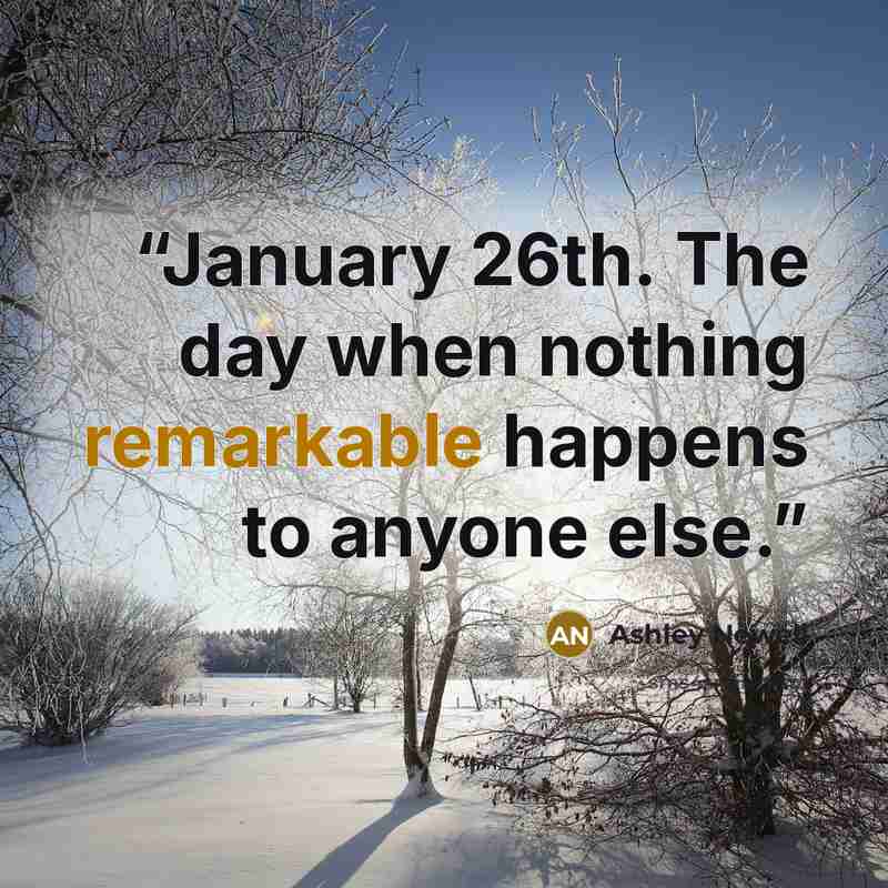 “January 26th. The day when nothing remarkable happens to anyone else.” quote by Ashley Newell