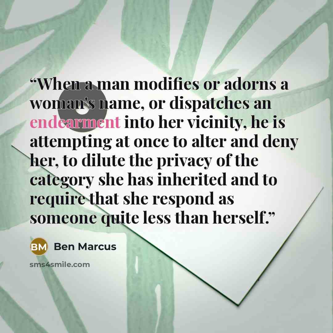 “When a man modifies or adorns a woman's name, or dispatches an endearment into her vicinity, he is attempting at once to alter and deny her, to dilute the privacy of the category she has inherited and to require that she respond as someone quite less than herself.” quote by Ben Marcus