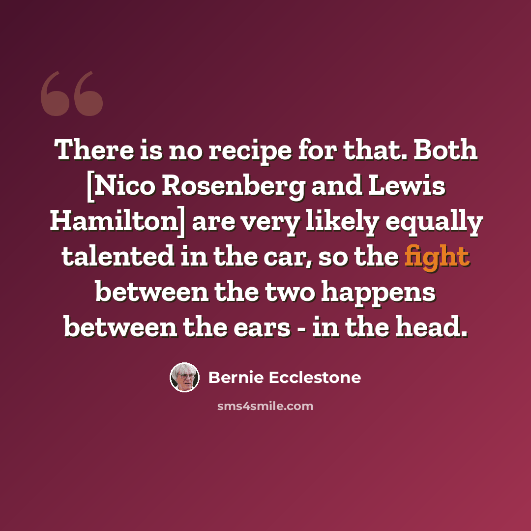 “There is no recipe for that. Both [Nico Rosenberg and Lewis Hamilton] are very likely equally talented in the car, so the fight between the two happens between the ears - in the head.” quote by Bernie Ecclestone