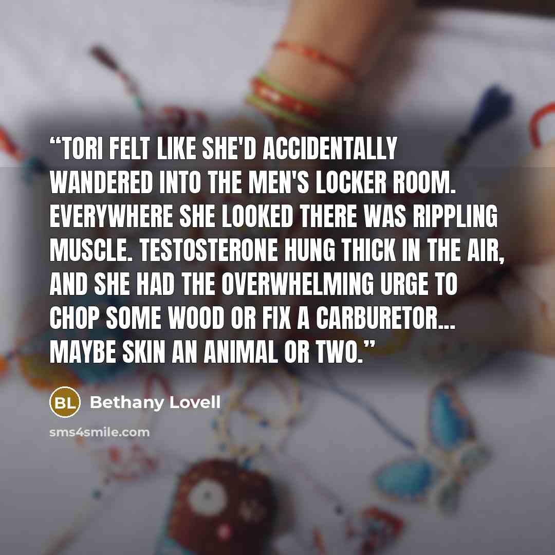 “Tori felt like she'd accidentally wandered into the men's locker room. Everywhere she looked there was rippling muscle. Testosterone hung thick in the air, and she had the overwhelming urge to chop some wood or fix a carburetor... maybe skin an animal or two.” quote by Bethany Lovell