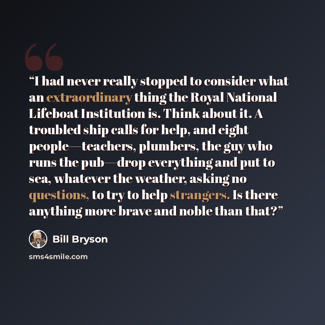 “I had never really stopped to consider what an extraordinary thing the Royal National Lifeboat Institution is. Think about it. A troubled ship calls for help, and eight people—teachers, plumbers, the guy who runs the pub—drop everything and put to sea, whatever the weather, asking no questions, to…” quote by Bill Bryson