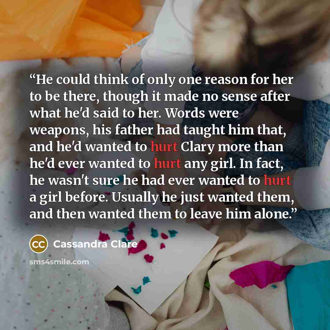 “He could think of only one reason for her to be there, though it made no sense after what he'd said to her. Words were weapons, his father had taught him that, and he'd wanted to hurt Clary more than he'd ever wanted to hurt any girl. In fact, he wasn't sure he had ever wanted to hurt a girl…” quote by Cassandra Clare