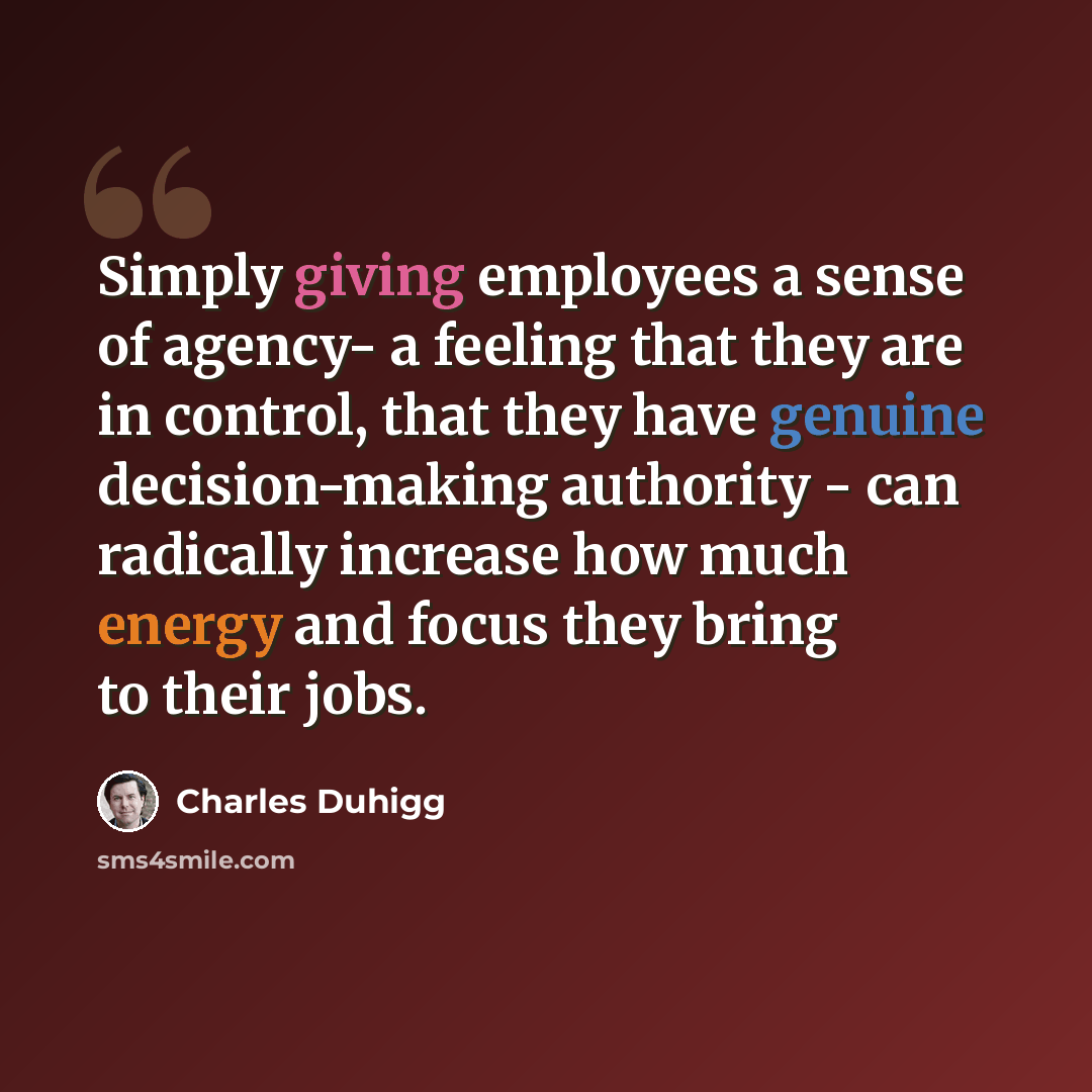 “Simply giving employees a sense of agency- a feeling that they are in control, that they have genuine decision-making authority - can radically increase how much energy and focus they bring to their jobs.” quote by Charles Duhigg