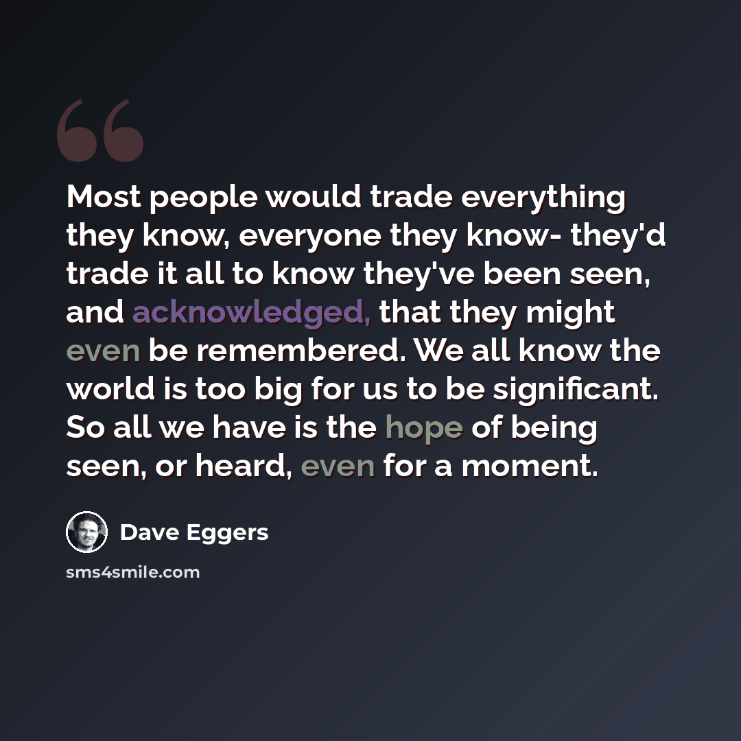 “Most people would trade everything they know, everyone they know- they'd trade it all to know they've been seen, and acknowledged, that they might even be remembered. We all know the world is too big for us to be significant. So all we have is the hope of being seen, or heard, even for a moment.” quote by Dave Eggers