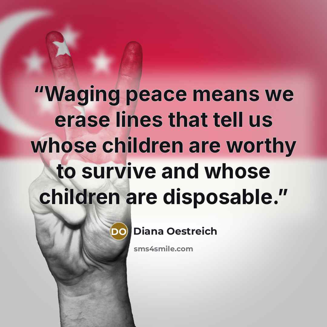 “Waging peace means we erase lines that tell us whose children are worthy to survive and whose children are disposable.” quote by Diana Oestreich