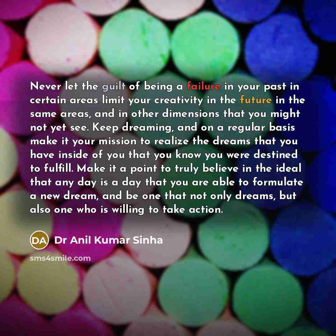 “Never let the guilt of being a failure in your past in certain areas limit your creativity in the future in the same areas, and in other dimensions that you might not yet see. Keep dreaming, and on a regular basis make it your mission to realize the dreams that you have inside of you that you know…” quote by Dr Anil Kumar Sinha