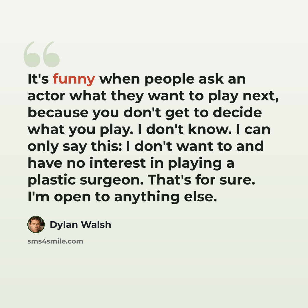 “It's funny when people ask an actor what they want to play next, because you don't get to decide what you play. I don't know. I can only say this: I don't want to and have no interest in playing a plastic surgeon. That's for sure. I'm open to anything else.” quote by Dylan Walsh